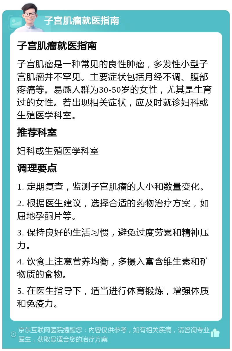 子宫肌瘤就医指南 子宫肌瘤就医指南 子宫肌瘤是一种常见的良性肿瘤，多发性小型子宫肌瘤并不罕见。主要症状包括月经不调、腹部疼痛等。易感人群为30-50岁的女性，尤其是生育过的女性。若出现相关症状，应及时就诊妇科或生殖医学科室。 推荐科室 妇科或生殖医学科室 调理要点 1. 定期复查，监测子宫肌瘤的大小和数量变化。 2. 根据医生建议，选择合适的药物治疗方案，如屈地孕酮片等。 3. 保持良好的生活习惯，避免过度劳累和精神压力。 4. 饮食上注意营养均衡，多摄入富含维生素和矿物质的食物。 5. 在医生指导下，适当进行体育锻炼，增强体质和免疫力。