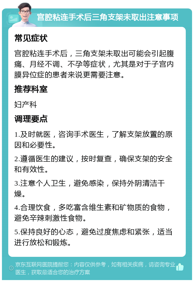 宫腔粘连手术后三角支架未取出注意事项 常见症状 宫腔粘连手术后，三角支架未取出可能会引起腹痛、月经不调、不孕等症状，尤其是对于子宫内膜异位症的患者来说更需要注意。 推荐科室 妇产科 调理要点 1.及时就医，咨询手术医生，了解支架放置的原因和必要性。 2.遵循医生的建议，按时复查，确保支架的安全和有效性。 3.注意个人卫生，避免感染，保持外阴清洁干燥。 4.合理饮食，多吃富含维生素和矿物质的食物，避免辛辣刺激性食物。 5.保持良好的心态，避免过度焦虑和紧张，适当进行放松和锻炼。