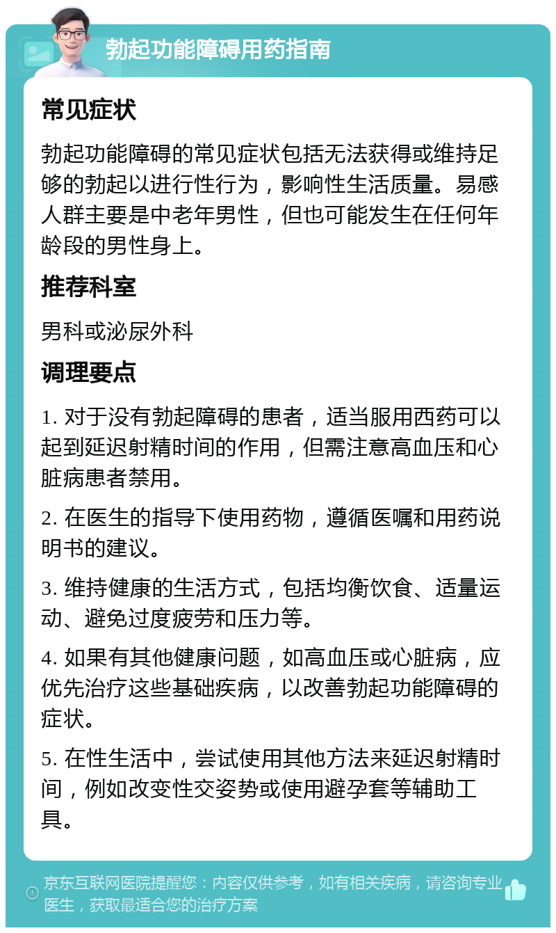 勃起功能障碍用药指南 常见症状 勃起功能障碍的常见症状包括无法获得或维持足够的勃起以进行性行为，影响性生活质量。易感人群主要是中老年男性，但也可能发生在任何年龄段的男性身上。 推荐科室 男科或泌尿外科 调理要点 1. 对于没有勃起障碍的患者，适当服用西药可以起到延迟射精时间的作用，但需注意高血压和心脏病患者禁用。 2. 在医生的指导下使用药物，遵循医嘱和用药说明书的建议。 3. 维持健康的生活方式，包括均衡饮食、适量运动、避免过度疲劳和压力等。 4. 如果有其他健康问题，如高血压或心脏病，应优先治疗这些基础疾病，以改善勃起功能障碍的症状。 5. 在性生活中，尝试使用其他方法来延迟射精时间，例如改变性交姿势或使用避孕套等辅助工具。