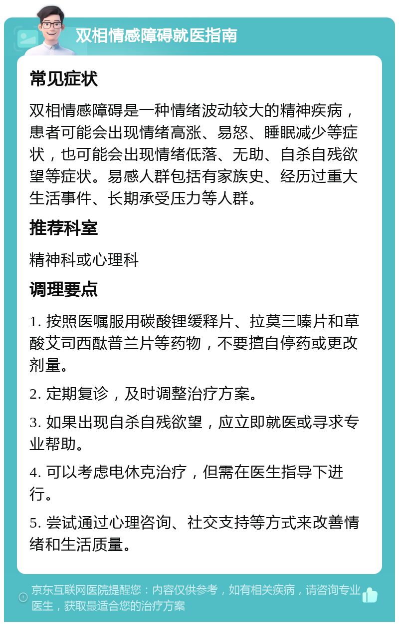 双相情感障碍就医指南 常见症状 双相情感障碍是一种情绪波动较大的精神疾病，患者可能会出现情绪高涨、易怒、睡眠减少等症状，也可能会出现情绪低落、无助、自杀自残欲望等症状。易感人群包括有家族史、经历过重大生活事件、长期承受压力等人群。 推荐科室 精神科或心理科 调理要点 1. 按照医嘱服用碳酸锂缓释片、拉莫三嗪片和草酸艾司西酞普兰片等药物，不要擅自停药或更改剂量。 2. 定期复诊，及时调整治疗方案。 3. 如果出现自杀自残欲望，应立即就医或寻求专业帮助。 4. 可以考虑电休克治疗，但需在医生指导下进行。 5. 尝试通过心理咨询、社交支持等方式来改善情绪和生活质量。