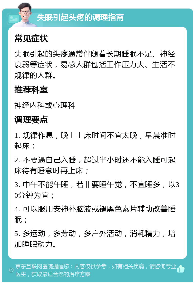 失眠引起头疼的调理指南 常见症状 失眠引起的头疼通常伴随着长期睡眠不足、神经衰弱等症状，易感人群包括工作压力大、生活不规律的人群。 推荐科室 神经内科或心理科 调理要点 1. 规律作息，晚上上床时间不宜太晚，早晨准时起床； 2. 不要逼自己入睡，超过半小时还不能入睡可起床待有睡意时再上床； 3. 中午不能午睡，若非要睡午觉，不宜睡多，以30分钟为宜； 4. 可以服用安神补脑液或褪黑色素片辅助改善睡眠； 5. 多运动，多劳动，多户外活动，消耗精力，增加睡眠动力。