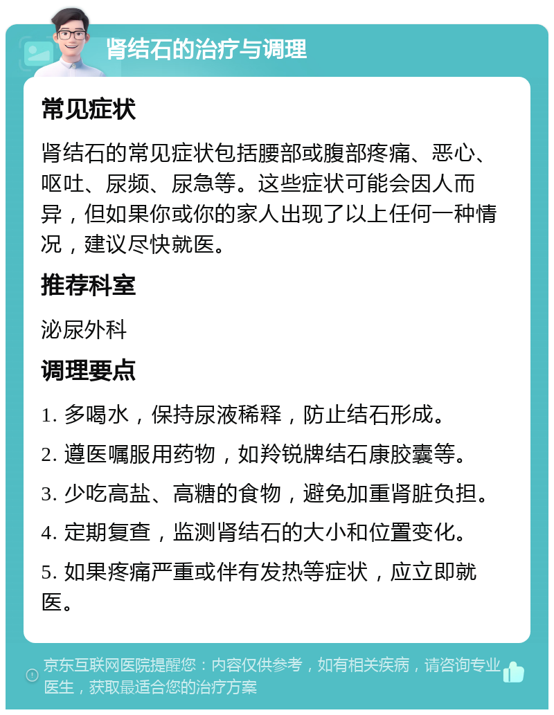 肾结石的治疗与调理 常见症状 肾结石的常见症状包括腰部或腹部疼痛、恶心、呕吐、尿频、尿急等。这些症状可能会因人而异，但如果你或你的家人出现了以上任何一种情况，建议尽快就医。 推荐科室 泌尿外科 调理要点 1. 多喝水，保持尿液稀释，防止结石形成。 2. 遵医嘱服用药物，如羚锐牌结石康胶囊等。 3. 少吃高盐、高糖的食物，避免加重肾脏负担。 4. 定期复查，监测肾结石的大小和位置变化。 5. 如果疼痛严重或伴有发热等症状，应立即就医。