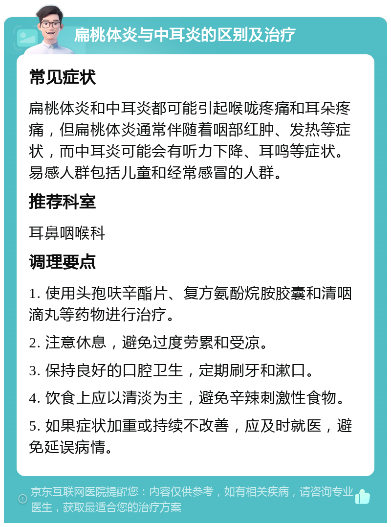 扁桃体炎与中耳炎的区别及治疗 常见症状 扁桃体炎和中耳炎都可能引起喉咙疼痛和耳朵疼痛，但扁桃体炎通常伴随着咽部红肿、发热等症状，而中耳炎可能会有听力下降、耳鸣等症状。易感人群包括儿童和经常感冒的人群。 推荐科室 耳鼻咽喉科 调理要点 1. 使用头孢呋辛酯片、复方氨酚烷胺胶囊和清咽滴丸等药物进行治疗。 2. 注意休息，避免过度劳累和受凉。 3. 保持良好的口腔卫生，定期刷牙和漱口。 4. 饮食上应以清淡为主，避免辛辣刺激性食物。 5. 如果症状加重或持续不改善，应及时就医，避免延误病情。