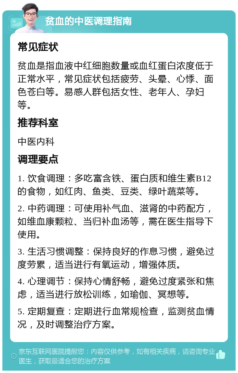 贫血的中医调理指南 常见症状 贫血是指血液中红细胞数量或血红蛋白浓度低于正常水平，常见症状包括疲劳、头晕、心悸、面色苍白等。易感人群包括女性、老年人、孕妇等。 推荐科室 中医内科 调理要点 1. 饮食调理：多吃富含铁、蛋白质和维生素B12的食物，如红肉、鱼类、豆类、绿叶蔬菜等。 2. 中药调理：可使用补气血、滋肾的中药配方，如维血康颗粒、当归补血汤等，需在医生指导下使用。 3. 生活习惯调整：保持良好的作息习惯，避免过度劳累，适当进行有氧运动，增强体质。 4. 心理调节：保持心情舒畅，避免过度紧张和焦虑，适当进行放松训练，如瑜伽、冥想等。 5. 定期复查：定期进行血常规检查，监测贫血情况，及时调整治疗方案。