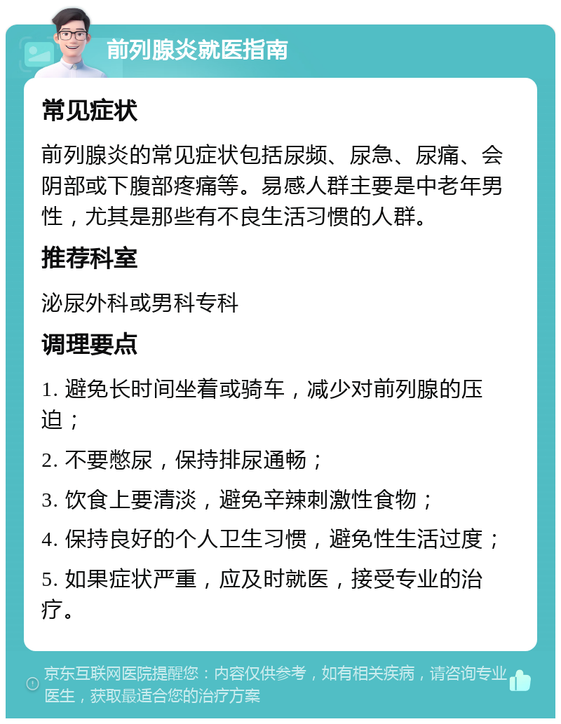 前列腺炎就医指南 常见症状 前列腺炎的常见症状包括尿频、尿急、尿痛、会阴部或下腹部疼痛等。易感人群主要是中老年男性，尤其是那些有不良生活习惯的人群。 推荐科室 泌尿外科或男科专科 调理要点 1. 避免长时间坐着或骑车，减少对前列腺的压迫； 2. 不要憋尿，保持排尿通畅； 3. 饮食上要清淡，避免辛辣刺激性食物； 4. 保持良好的个人卫生习惯，避免性生活过度； 5. 如果症状严重，应及时就医，接受专业的治疗。