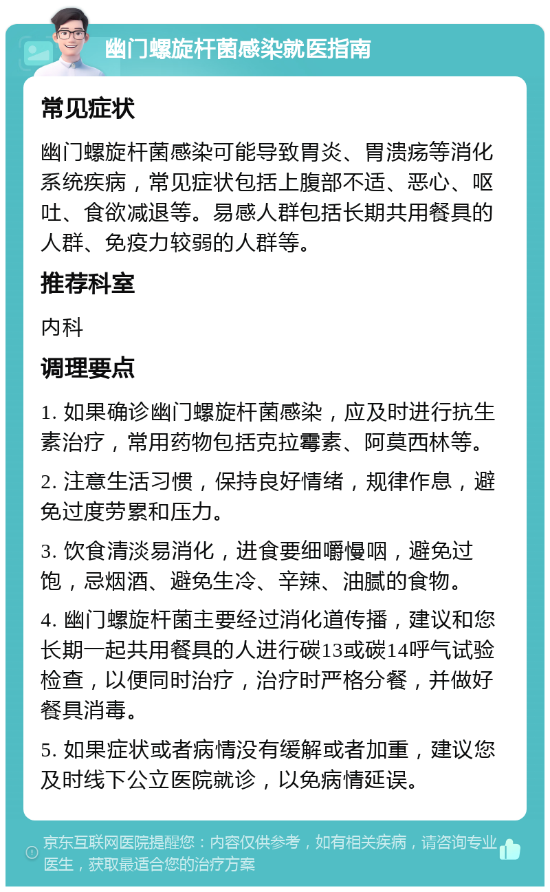 幽门螺旋杆菌感染就医指南 常见症状 幽门螺旋杆菌感染可能导致胃炎、胃溃疡等消化系统疾病，常见症状包括上腹部不适、恶心、呕吐、食欲减退等。易感人群包括长期共用餐具的人群、免疫力较弱的人群等。 推荐科室 内科 调理要点 1. 如果确诊幽门螺旋杆菌感染，应及时进行抗生素治疗，常用药物包括克拉霉素、阿莫西林等。 2. 注意生活习惯，保持良好情绪，规律作息，避免过度劳累和压力。 3. 饮食清淡易消化，进食要细嚼慢咽，避免过饱，忌烟酒、避免生冷、辛辣、油腻的食物。 4. 幽门螺旋杆菌主要经过消化道传播，建议和您长期一起共用餐具的人进行碳13或碳14呼气试验检查，以便同时治疗，治疗时严格分餐，并做好餐具消毒。 5. 如果症状或者病情没有缓解或者加重，建议您及时线下公立医院就诊，以免病情延误。