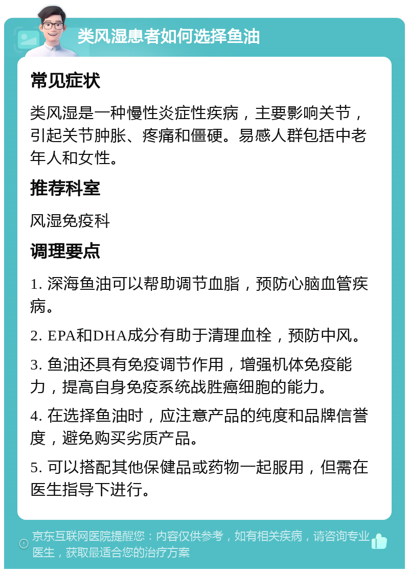 类风湿患者如何选择鱼油 常见症状 类风湿是一种慢性炎症性疾病，主要影响关节，引起关节肿胀、疼痛和僵硬。易感人群包括中老年人和女性。 推荐科室 风湿免疫科 调理要点 1. 深海鱼油可以帮助调节血脂，预防心脑血管疾病。 2. EPA和DHA成分有助于清理血栓，预防中风。 3. 鱼油还具有免疫调节作用，增强机体免疫能力，提高自身免疫系统战胜癌细胞的能力。 4. 在选择鱼油时，应注意产品的纯度和品牌信誉度，避免购买劣质产品。 5. 可以搭配其他保健品或药物一起服用，但需在医生指导下进行。