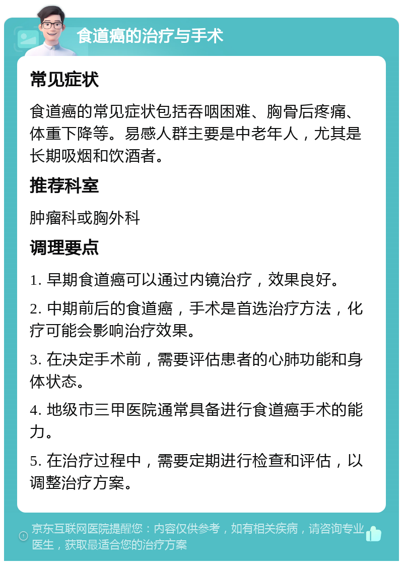 食道癌的治疗与手术 常见症状 食道癌的常见症状包括吞咽困难、胸骨后疼痛、体重下降等。易感人群主要是中老年人，尤其是长期吸烟和饮酒者。 推荐科室 肿瘤科或胸外科 调理要点 1. 早期食道癌可以通过内镜治疗，效果良好。 2. 中期前后的食道癌，手术是首选治疗方法，化疗可能会影响治疗效果。 3. 在决定手术前，需要评估患者的心肺功能和身体状态。 4. 地级市三甲医院通常具备进行食道癌手术的能力。 5. 在治疗过程中，需要定期进行检查和评估，以调整治疗方案。