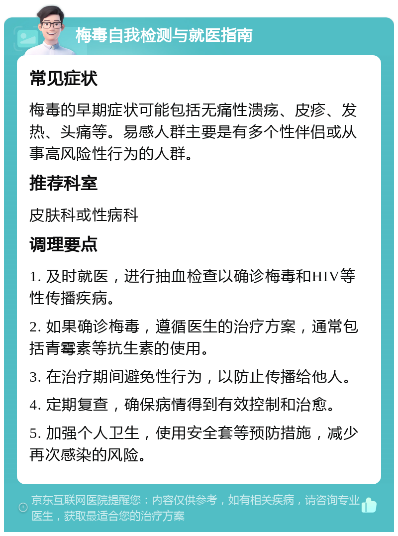 梅毒自我检测与就医指南 常见症状 梅毒的早期症状可能包括无痛性溃疡、皮疹、发热、头痛等。易感人群主要是有多个性伴侣或从事高风险性行为的人群。 推荐科室 皮肤科或性病科 调理要点 1. 及时就医，进行抽血检查以确诊梅毒和HIV等性传播疾病。 2. 如果确诊梅毒，遵循医生的治疗方案，通常包括青霉素等抗生素的使用。 3. 在治疗期间避免性行为，以防止传播给他人。 4. 定期复查，确保病情得到有效控制和治愈。 5. 加强个人卫生，使用安全套等预防措施，减少再次感染的风险。