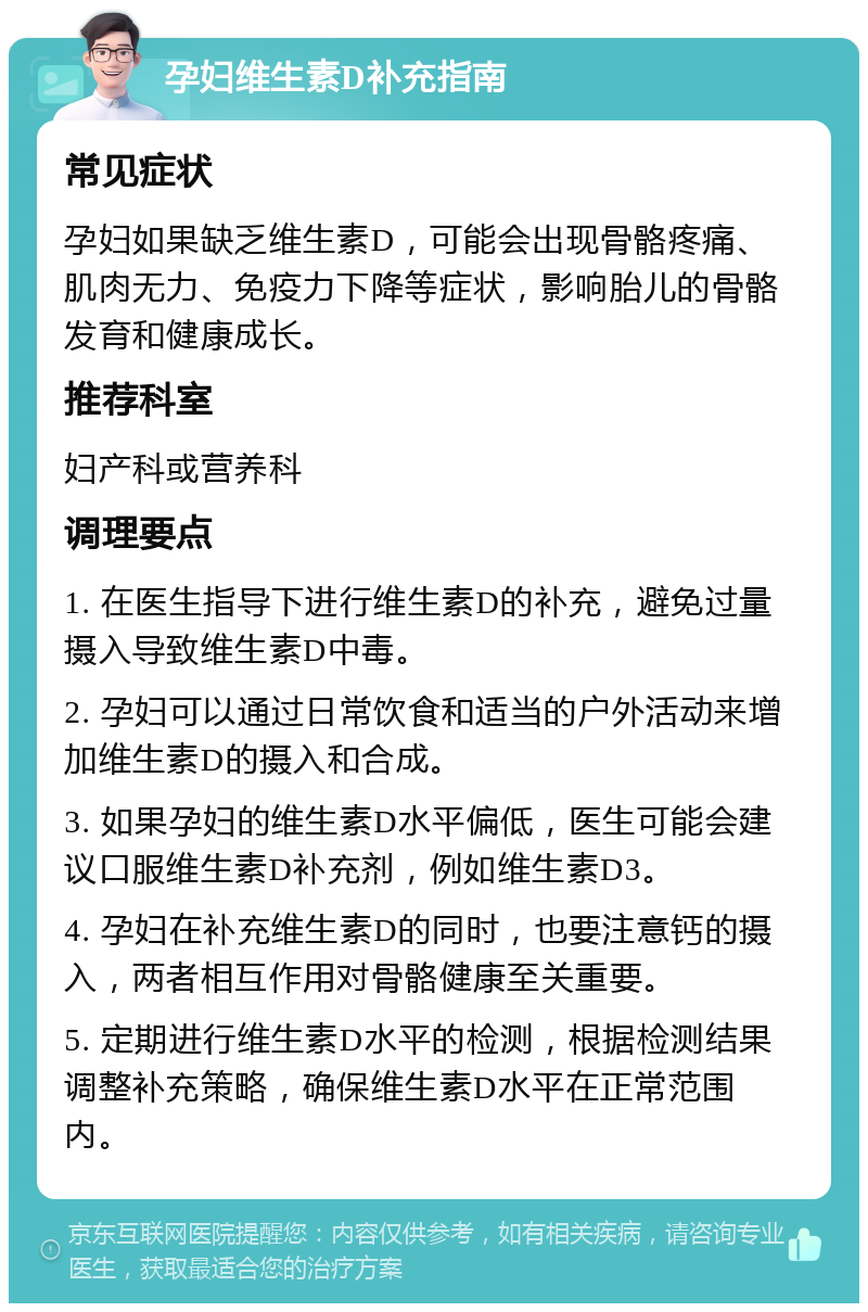 孕妇维生素D补充指南 常见症状 孕妇如果缺乏维生素D，可能会出现骨骼疼痛、肌肉无力、免疫力下降等症状，影响胎儿的骨骼发育和健康成长。 推荐科室 妇产科或营养科 调理要点 1. 在医生指导下进行维生素D的补充，避免过量摄入导致维生素D中毒。 2. 孕妇可以通过日常饮食和适当的户外活动来增加维生素D的摄入和合成。 3. 如果孕妇的维生素D水平偏低，医生可能会建议口服维生素D补充剂，例如维生素D3。 4. 孕妇在补充维生素D的同时，也要注意钙的摄入，两者相互作用对骨骼健康至关重要。 5. 定期进行维生素D水平的检测，根据检测结果调整补充策略，确保维生素D水平在正常范围内。