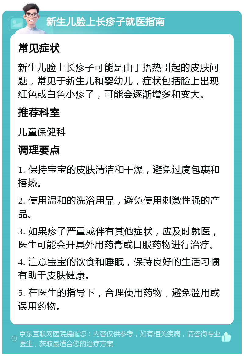 新生儿脸上长疹子就医指南 常见症状 新生儿脸上长疹子可能是由于捂热引起的皮肤问题，常见于新生儿和婴幼儿，症状包括脸上出现红色或白色小疹子，可能会逐渐增多和变大。 推荐科室 儿童保健科 调理要点 1. 保持宝宝的皮肤清洁和干燥，避免过度包裹和捂热。 2. 使用温和的洗浴用品，避免使用刺激性强的产品。 3. 如果疹子严重或伴有其他症状，应及时就医，医生可能会开具外用药膏或口服药物进行治疗。 4. 注意宝宝的饮食和睡眠，保持良好的生活习惯有助于皮肤健康。 5. 在医生的指导下，合理使用药物，避免滥用或误用药物。