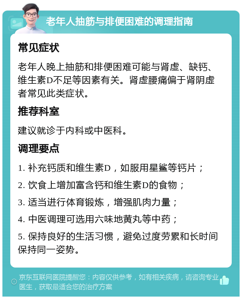 老年人抽筋与排便困难的调理指南 常见症状 老年人晚上抽筋和排便困难可能与肾虚、缺钙、维生素D不足等因素有关。肾虚腰痛偏于肾阴虚者常见此类症状。 推荐科室 建议就诊于内科或中医科。 调理要点 1. 补充钙质和维生素D，如服用星鲨等钙片； 2. 饮食上增加富含钙和维生素D的食物； 3. 适当进行体育锻炼，增强肌肉力量； 4. 中医调理可选用六味地黄丸等中药； 5. 保持良好的生活习惯，避免过度劳累和长时间保持同一姿势。