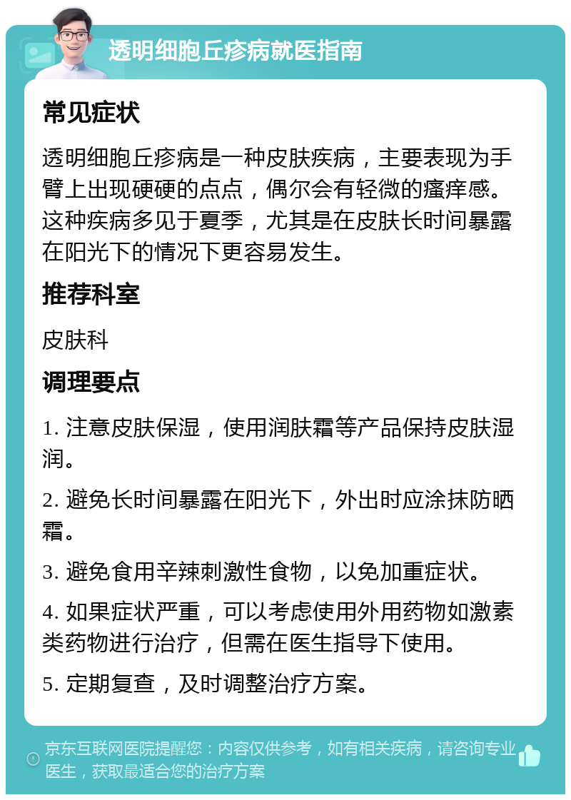 透明细胞丘疹病就医指南 常见症状 透明细胞丘疹病是一种皮肤疾病，主要表现为手臂上出现硬硬的点点，偶尔会有轻微的瘙痒感。这种疾病多见于夏季，尤其是在皮肤长时间暴露在阳光下的情况下更容易发生。 推荐科室 皮肤科 调理要点 1. 注意皮肤保湿，使用润肤霜等产品保持皮肤湿润。 2. 避免长时间暴露在阳光下，外出时应涂抹防晒霜。 3. 避免食用辛辣刺激性食物，以免加重症状。 4. 如果症状严重，可以考虑使用外用药物如激素类药物进行治疗，但需在医生指导下使用。 5. 定期复查，及时调整治疗方案。