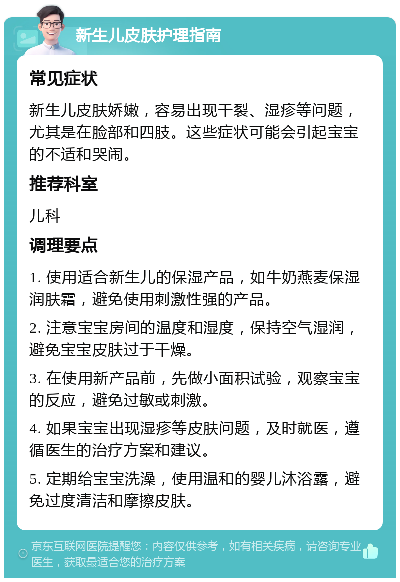 新生儿皮肤护理指南 常见症状 新生儿皮肤娇嫩，容易出现干裂、湿疹等问题，尤其是在脸部和四肢。这些症状可能会引起宝宝的不适和哭闹。 推荐科室 儿科 调理要点 1. 使用适合新生儿的保湿产品，如牛奶燕麦保湿润肤霜，避免使用刺激性强的产品。 2. 注意宝宝房间的温度和湿度，保持空气湿润，避免宝宝皮肤过于干燥。 3. 在使用新产品前，先做小面积试验，观察宝宝的反应，避免过敏或刺激。 4. 如果宝宝出现湿疹等皮肤问题，及时就医，遵循医生的治疗方案和建议。 5. 定期给宝宝洗澡，使用温和的婴儿沐浴露，避免过度清洁和摩擦皮肤。