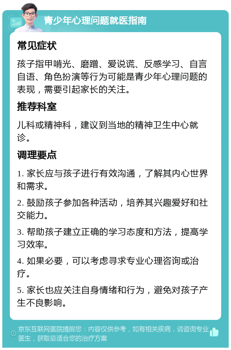 青少年心理问题就医指南 常见症状 孩子指甲啃光、磨蹭、爱说谎、反感学习、自言自语、角色扮演等行为可能是青少年心理问题的表现，需要引起家长的关注。 推荐科室 儿科或精神科，建议到当地的精神卫生中心就诊。 调理要点 1. 家长应与孩子进行有效沟通，了解其内心世界和需求。 2. 鼓励孩子参加各种活动，培养其兴趣爱好和社交能力。 3. 帮助孩子建立正确的学习态度和方法，提高学习效率。 4. 如果必要，可以考虑寻求专业心理咨询或治疗。 5. 家长也应关注自身情绪和行为，避免对孩子产生不良影响。