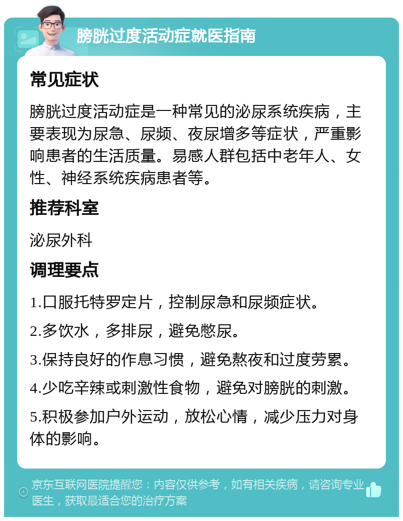 膀胱过度活动症就医指南 常见症状 膀胱过度活动症是一种常见的泌尿系统疾病，主要表现为尿急、尿频、夜尿增多等症状，严重影响患者的生活质量。易感人群包括中老年人、女性、神经系统疾病患者等。 推荐科室 泌尿外科 调理要点 1.口服托特罗定片，控制尿急和尿频症状。 2.多饮水，多排尿，避免憋尿。 3.保持良好的作息习惯，避免熬夜和过度劳累。 4.少吃辛辣或刺激性食物，避免对膀胱的刺激。 5.积极参加户外运动，放松心情，减少压力对身体的影响。