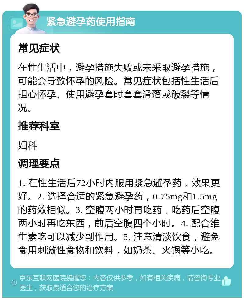 紧急避孕药使用指南 常见症状 在性生活中，避孕措施失败或未采取避孕措施，可能会导致怀孕的风险。常见症状包括性生活后担心怀孕、使用避孕套时套套滑落或破裂等情况。 推荐科室 妇科 调理要点 1. 在性生活后72小时内服用紧急避孕药，效果更好。2. 选择合适的紧急避孕药，0.75mg和1.5mg的药效相似。3. 空腹两小时再吃药，吃药后空腹两小时再吃东西，前后空腹四个小时。4. 配合维生素吃可以减少副作用。5. 注意清淡饮食，避免食用刺激性食物和饮料，如奶茶、火锅等小吃。