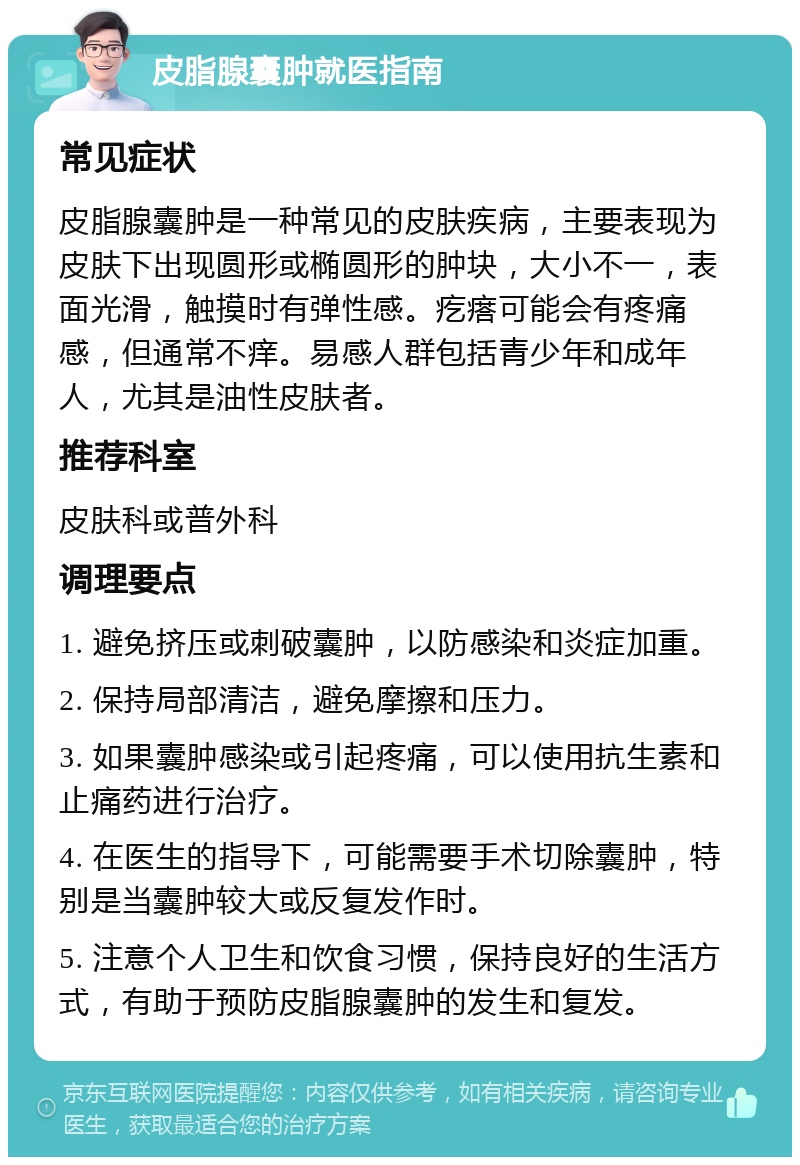 皮脂腺囊肿就医指南 常见症状 皮脂腺囊肿是一种常见的皮肤疾病，主要表现为皮肤下出现圆形或椭圆形的肿块，大小不一，表面光滑，触摸时有弹性感。疙瘩可能会有疼痛感，但通常不痒。易感人群包括青少年和成年人，尤其是油性皮肤者。 推荐科室 皮肤科或普外科 调理要点 1. 避免挤压或刺破囊肿，以防感染和炎症加重。 2. 保持局部清洁，避免摩擦和压力。 3. 如果囊肿感染或引起疼痛，可以使用抗生素和止痛药进行治疗。 4. 在医生的指导下，可能需要手术切除囊肿，特别是当囊肿较大或反复发作时。 5. 注意个人卫生和饮食习惯，保持良好的生活方式，有助于预防皮脂腺囊肿的发生和复发。