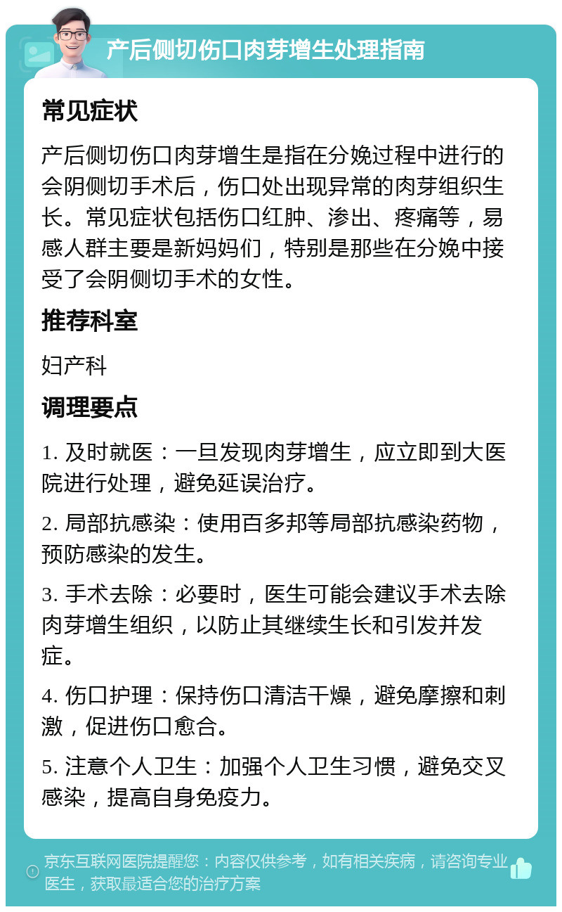 产后侧切伤口肉芽增生处理指南 常见症状 产后侧切伤口肉芽增生是指在分娩过程中进行的会阴侧切手术后，伤口处出现异常的肉芽组织生长。常见症状包括伤口红肿、渗出、疼痛等，易感人群主要是新妈妈们，特别是那些在分娩中接受了会阴侧切手术的女性。 推荐科室 妇产科 调理要点 1. 及时就医：一旦发现肉芽增生，应立即到大医院进行处理，避免延误治疗。 2. 局部抗感染：使用百多邦等局部抗感染药物，预防感染的发生。 3. 手术去除：必要时，医生可能会建议手术去除肉芽增生组织，以防止其继续生长和引发并发症。 4. 伤口护理：保持伤口清洁干燥，避免摩擦和刺激，促进伤口愈合。 5. 注意个人卫生：加强个人卫生习惯，避免交叉感染，提高自身免疫力。