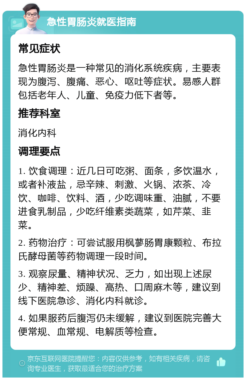 急性胃肠炎就医指南 常见症状 急性胃肠炎是一种常见的消化系统疾病，主要表现为腹泻、腹痛、恶心、呕吐等症状。易感人群包括老年人、儿童、免疫力低下者等。 推荐科室 消化内科 调理要点 1. 饮食调理：近几日可吃粥、面条，多饮温水，或者补液盐，忌辛辣、刺激、火锅、浓茶、冷饮、咖啡、饮料、酒，少吃调味重、油腻，不要进食乳制品，少吃纤维素类蔬菜，如芹菜、韭菜。 2. 药物治疗：可尝试服用枫蓼肠胃康颗粒、布拉氏酵母菌等药物调理一段时间。 3. 观察尿量、精神状况、乏力，如出现上述尿少、精神差、烦躁、高热、口周麻木等，建议到线下医院急诊、消化内科就诊。 4. 如果服药后腹泻仍未缓解，建议到医院完善大便常规、血常规、电解质等检查。