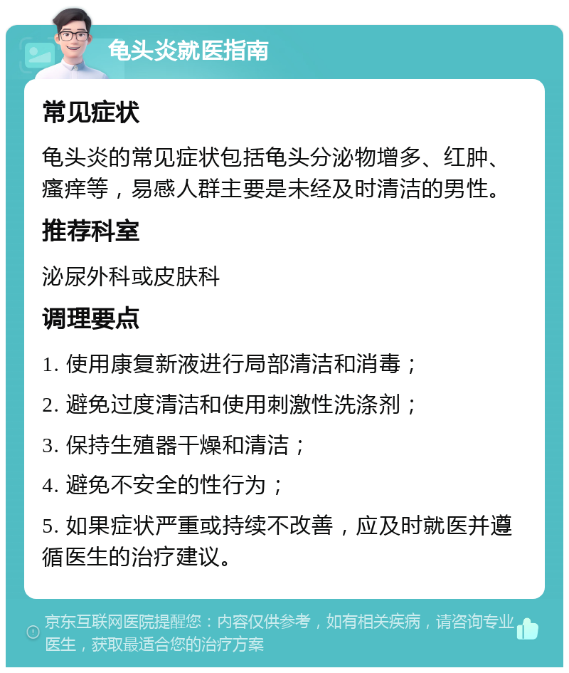 龟头炎就医指南 常见症状 龟头炎的常见症状包括龟头分泌物增多、红肿、瘙痒等，易感人群主要是未经及时清洁的男性。 推荐科室 泌尿外科或皮肤科 调理要点 1. 使用康复新液进行局部清洁和消毒； 2. 避免过度清洁和使用刺激性洗涤剂； 3. 保持生殖器干燥和清洁； 4. 避免不安全的性行为； 5. 如果症状严重或持续不改善，应及时就医并遵循医生的治疗建议。