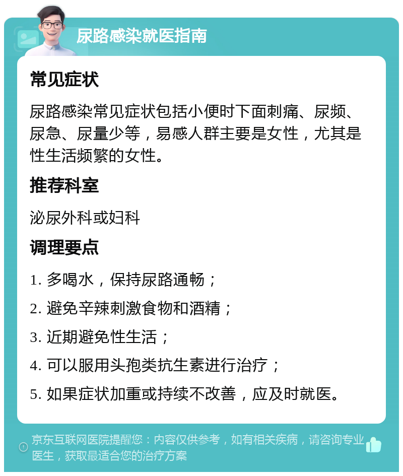 尿路感染就医指南 常见症状 尿路感染常见症状包括小便时下面刺痛、尿频、尿急、尿量少等，易感人群主要是女性，尤其是性生活频繁的女性。 推荐科室 泌尿外科或妇科 调理要点 1. 多喝水，保持尿路通畅； 2. 避免辛辣刺激食物和酒精； 3. 近期避免性生活； 4. 可以服用头孢类抗生素进行治疗； 5. 如果症状加重或持续不改善，应及时就医。