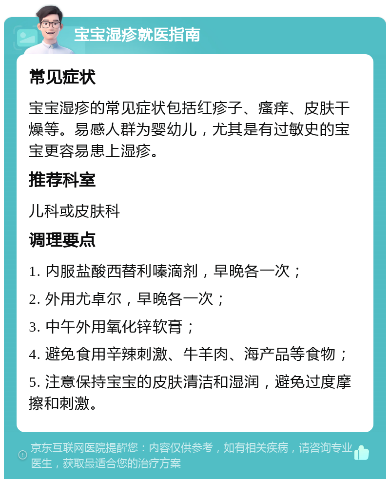 宝宝湿疹就医指南 常见症状 宝宝湿疹的常见症状包括红疹子、瘙痒、皮肤干燥等。易感人群为婴幼儿，尤其是有过敏史的宝宝更容易患上湿疹。 推荐科室 儿科或皮肤科 调理要点 1. 内服盐酸西替利嗪滴剂，早晚各一次； 2. 外用尤卓尔，早晚各一次； 3. 中午外用氧化锌软膏； 4. 避免食用辛辣刺激、牛羊肉、海产品等食物； 5. 注意保持宝宝的皮肤清洁和湿润，避免过度摩擦和刺激。