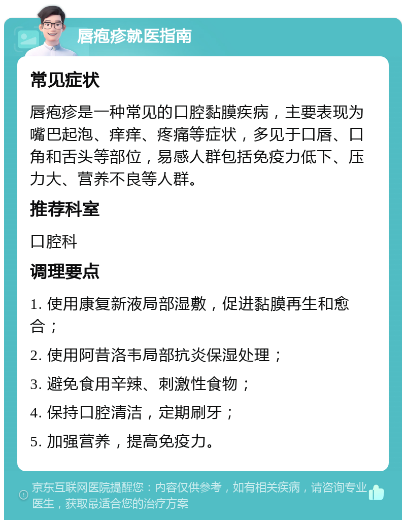 唇疱疹就医指南 常见症状 唇疱疹是一种常见的口腔黏膜疾病，主要表现为嘴巴起泡、痒痒、疼痛等症状，多见于口唇、口角和舌头等部位，易感人群包括免疫力低下、压力大、营养不良等人群。 推荐科室 口腔科 调理要点 1. 使用康复新液局部湿敷，促进黏膜再生和愈合； 2. 使用阿昔洛韦局部抗炎保湿处理； 3. 避免食用辛辣、刺激性食物； 4. 保持口腔清洁，定期刷牙； 5. 加强营养，提高免疫力。