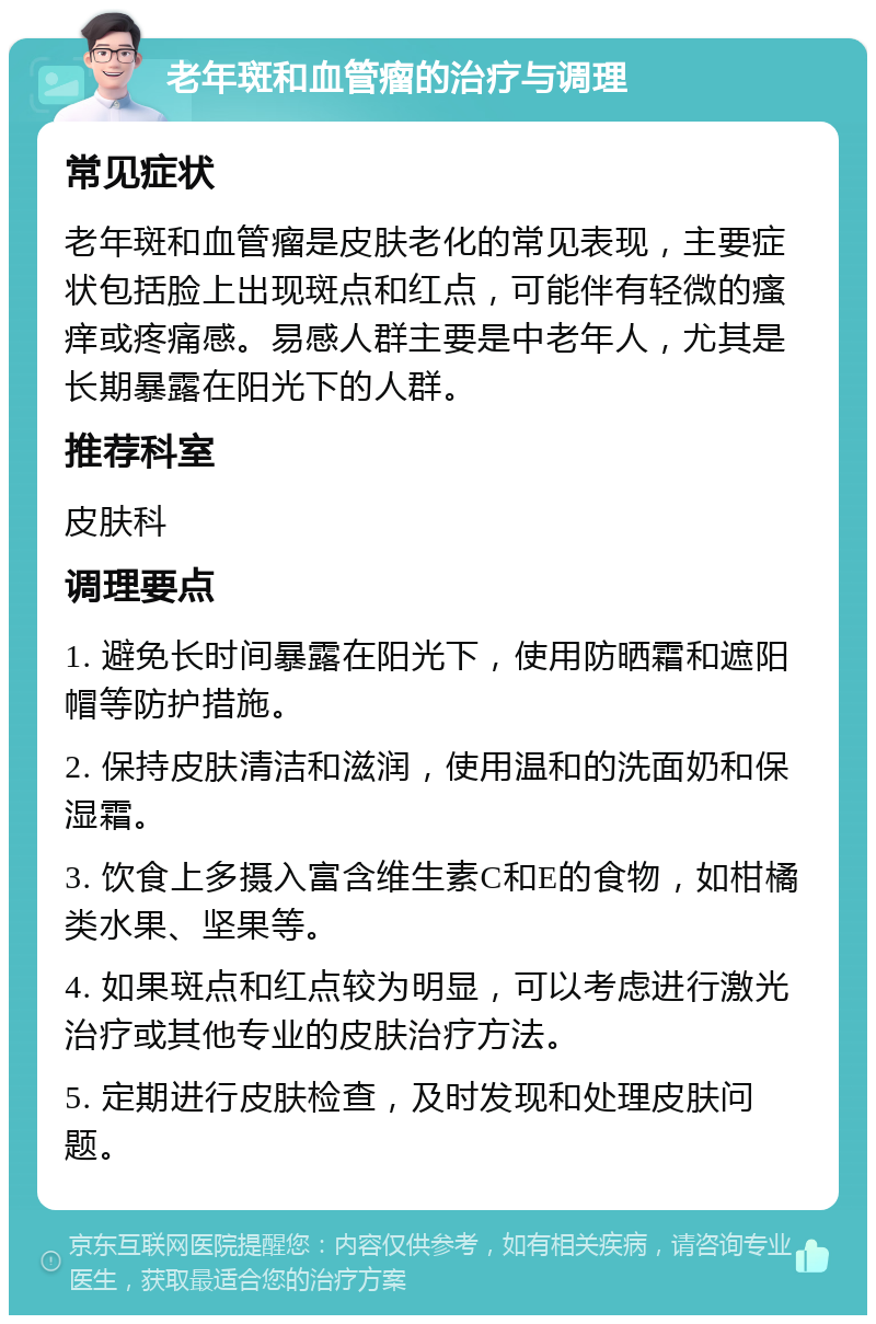 老年斑和血管瘤的治疗与调理 常见症状 老年斑和血管瘤是皮肤老化的常见表现，主要症状包括脸上出现斑点和红点，可能伴有轻微的瘙痒或疼痛感。易感人群主要是中老年人，尤其是长期暴露在阳光下的人群。 推荐科室 皮肤科 调理要点 1. 避免长时间暴露在阳光下，使用防晒霜和遮阳帽等防护措施。 2. 保持皮肤清洁和滋润，使用温和的洗面奶和保湿霜。 3. 饮食上多摄入富含维生素C和E的食物，如柑橘类水果、坚果等。 4. 如果斑点和红点较为明显，可以考虑进行激光治疗或其他专业的皮肤治疗方法。 5. 定期进行皮肤检查，及时发现和处理皮肤问题。