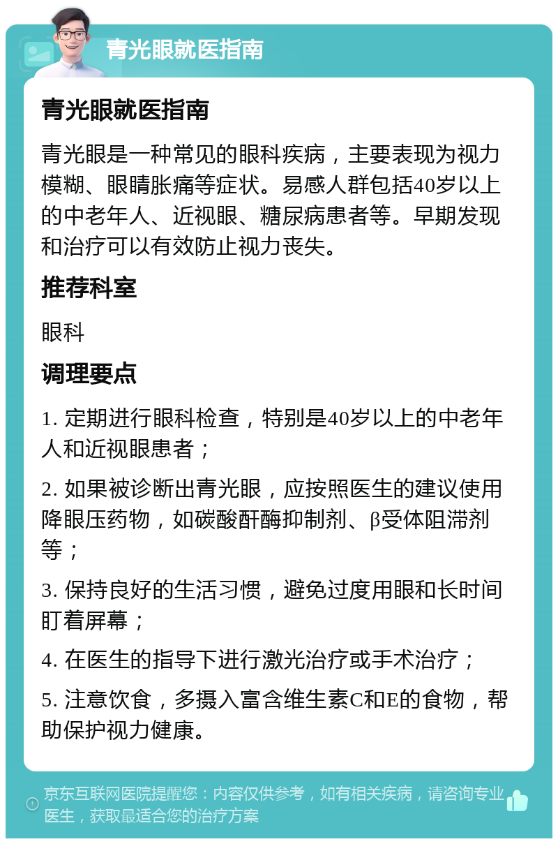 青光眼就医指南 青光眼就医指南 青光眼是一种常见的眼科疾病，主要表现为视力模糊、眼睛胀痛等症状。易感人群包括40岁以上的中老年人、近视眼、糖尿病患者等。早期发现和治疗可以有效防止视力丧失。 推荐科室 眼科 调理要点 1. 定期进行眼科检查，特别是40岁以上的中老年人和近视眼患者； 2. 如果被诊断出青光眼，应按照医生的建议使用降眼压药物，如碳酸酐酶抑制剂、β受体阻滞剂等； 3. 保持良好的生活习惯，避免过度用眼和长时间盯着屏幕； 4. 在医生的指导下进行激光治疗或手术治疗； 5. 注意饮食，多摄入富含维生素C和E的食物，帮助保护视力健康。