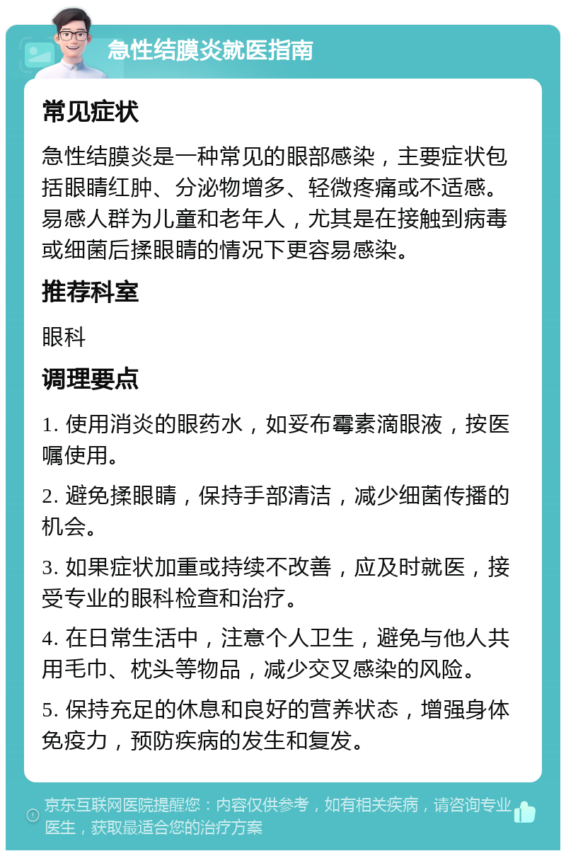 急性结膜炎就医指南 常见症状 急性结膜炎是一种常见的眼部感染，主要症状包括眼睛红肿、分泌物增多、轻微疼痛或不适感。易感人群为儿童和老年人，尤其是在接触到病毒或细菌后揉眼睛的情况下更容易感染。 推荐科室 眼科 调理要点 1. 使用消炎的眼药水，如妥布霉素滴眼液，按医嘱使用。 2. 避免揉眼睛，保持手部清洁，减少细菌传播的机会。 3. 如果症状加重或持续不改善，应及时就医，接受专业的眼科检查和治疗。 4. 在日常生活中，注意个人卫生，避免与他人共用毛巾、枕头等物品，减少交叉感染的风险。 5. 保持充足的休息和良好的营养状态，增强身体免疫力，预防疾病的发生和复发。