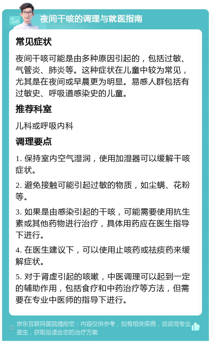 夜间干咳的调理与就医指南 常见症状 夜间干咳可能是由多种原因引起的，包括过敏、气管炎、肺炎等。这种症状在儿童中较为常见，尤其是在夜间或早晨更为明显。易感人群包括有过敏史、呼吸道感染史的儿童。 推荐科室 儿科或呼吸内科 调理要点 1. 保持室内空气湿润，使用加湿器可以缓解干咳症状。 2. 避免接触可能引起过敏的物质，如尘螨、花粉等。 3. 如果是由感染引起的干咳，可能需要使用抗生素或其他药物进行治疗，具体用药应在医生指导下进行。 4. 在医生建议下，可以使用止咳药或祛痰药来缓解症状。 5. 对于肾虚引起的咳嗽，中医调理可以起到一定的辅助作用，包括食疗和中药治疗等方法，但需要在专业中医师的指导下进行。