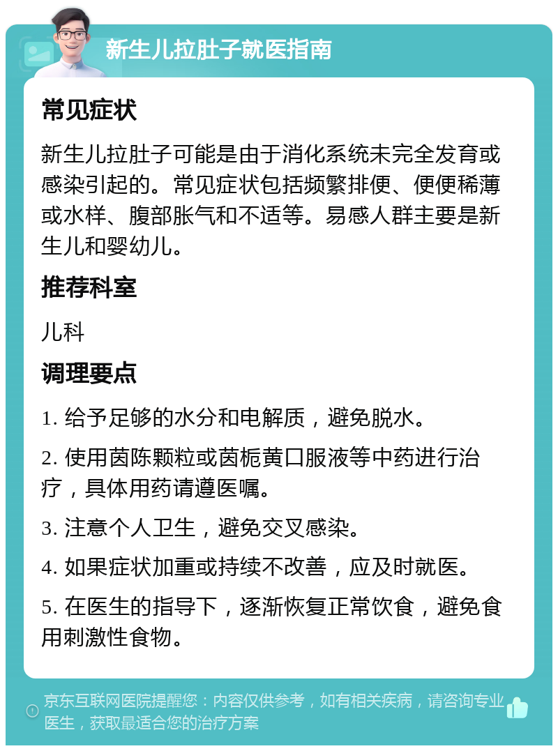 新生儿拉肚子就医指南 常见症状 新生儿拉肚子可能是由于消化系统未完全发育或感染引起的。常见症状包括频繁排便、便便稀薄或水样、腹部胀气和不适等。易感人群主要是新生儿和婴幼儿。 推荐科室 儿科 调理要点 1. 给予足够的水分和电解质，避免脱水。 2. 使用茵陈颗粒或茵栀黄口服液等中药进行治疗，具体用药请遵医嘱。 3. 注意个人卫生，避免交叉感染。 4. 如果症状加重或持续不改善，应及时就医。 5. 在医生的指导下，逐渐恢复正常饮食，避免食用刺激性食物。