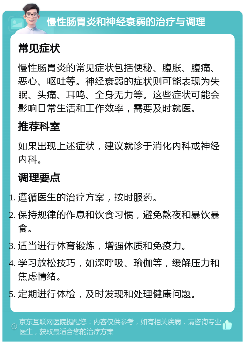 慢性肠胃炎和神经衰弱的治疗与调理 常见症状 慢性肠胃炎的常见症状包括便秘、腹胀、腹痛、恶心、呕吐等。神经衰弱的症状则可能表现为失眠、头痛、耳鸣、全身无力等。这些症状可能会影响日常生活和工作效率，需要及时就医。 推荐科室 如果出现上述症状，建议就诊于消化内科或神经内科。 调理要点 遵循医生的治疗方案，按时服药。 保持规律的作息和饮食习惯，避免熬夜和暴饮暴食。 适当进行体育锻炼，增强体质和免疫力。 学习放松技巧，如深呼吸、瑜伽等，缓解压力和焦虑情绪。 定期进行体检，及时发现和处理健康问题。