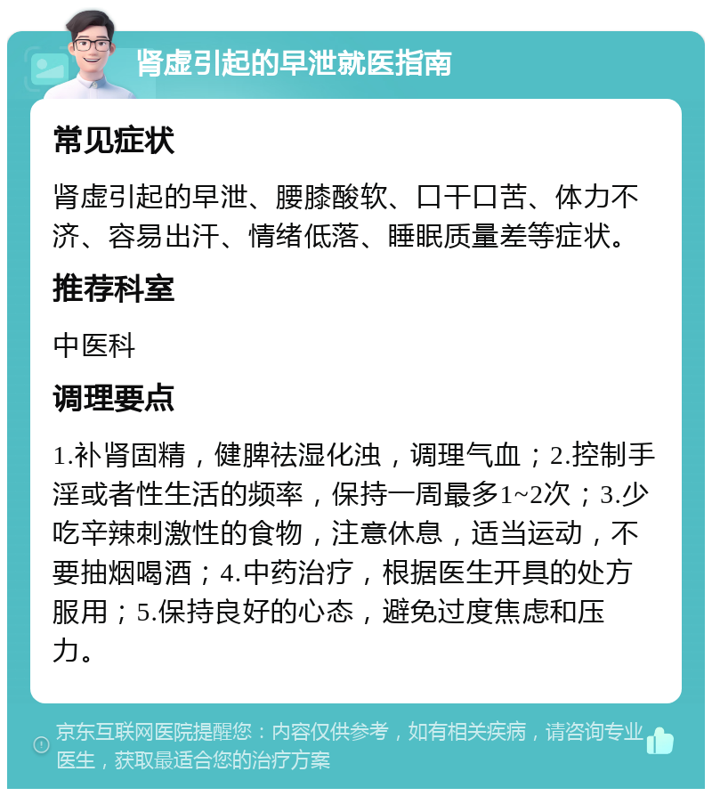 肾虚引起的早泄就医指南 常见症状 肾虚引起的早泄、腰膝酸软、口干口苦、体力不济、容易出汗、情绪低落、睡眠质量差等症状。 推荐科室 中医科 调理要点 1.补肾固精，健脾祛湿化浊，调理气血；2.控制手淫或者性生活的频率，保持一周最多1~2次；3.少吃辛辣刺激性的食物，注意休息，适当运动，不要抽烟喝酒；4.中药治疗，根据医生开具的处方服用；5.保持良好的心态，避免过度焦虑和压力。