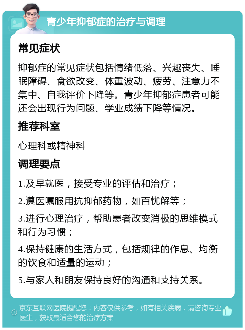 青少年抑郁症的治疗与调理 常见症状 抑郁症的常见症状包括情绪低落、兴趣丧失、睡眠障碍、食欲改变、体重波动、疲劳、注意力不集中、自我评价下降等。青少年抑郁症患者可能还会出现行为问题、学业成绩下降等情况。 推荐科室 心理科或精神科 调理要点 1.及早就医，接受专业的评估和治疗； 2.遵医嘱服用抗抑郁药物，如百忧解等； 3.进行心理治疗，帮助患者改变消极的思维模式和行为习惯； 4.保持健康的生活方式，包括规律的作息、均衡的饮食和适量的运动； 5.与家人和朋友保持良好的沟通和支持关系。