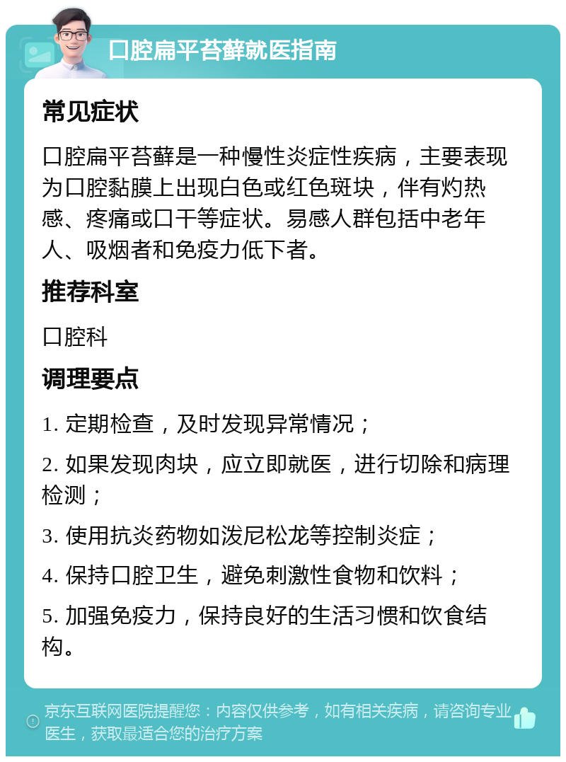 口腔扁平苔藓就医指南 常见症状 口腔扁平苔藓是一种慢性炎症性疾病，主要表现为口腔黏膜上出现白色或红色斑块，伴有灼热感、疼痛或口干等症状。易感人群包括中老年人、吸烟者和免疫力低下者。 推荐科室 口腔科 调理要点 1. 定期检查，及时发现异常情况； 2. 如果发现肉块，应立即就医，进行切除和病理检测； 3. 使用抗炎药物如泼尼松龙等控制炎症； 4. 保持口腔卫生，避免刺激性食物和饮料； 5. 加强免疫力，保持良好的生活习惯和饮食结构。