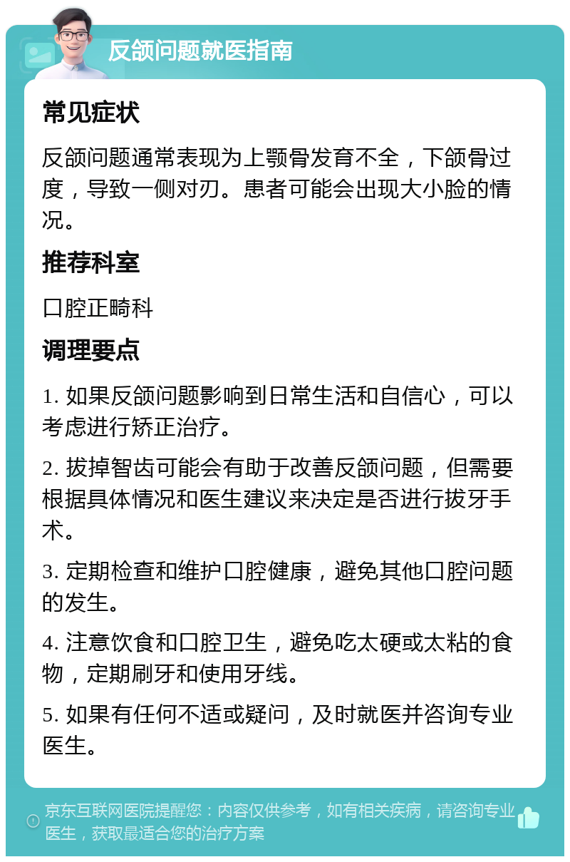 反颌问题就医指南 常见症状 反颌问题通常表现为上颚骨发育不全，下颌骨过度，导致一侧对刃。患者可能会出现大小脸的情况。 推荐科室 口腔正畸科 调理要点 1. 如果反颌问题影响到日常生活和自信心，可以考虑进行矫正治疗。 2. 拔掉智齿可能会有助于改善反颌问题，但需要根据具体情况和医生建议来决定是否进行拔牙手术。 3. 定期检查和维护口腔健康，避免其他口腔问题的发生。 4. 注意饮食和口腔卫生，避免吃太硬或太粘的食物，定期刷牙和使用牙线。 5. 如果有任何不适或疑问，及时就医并咨询专业医生。