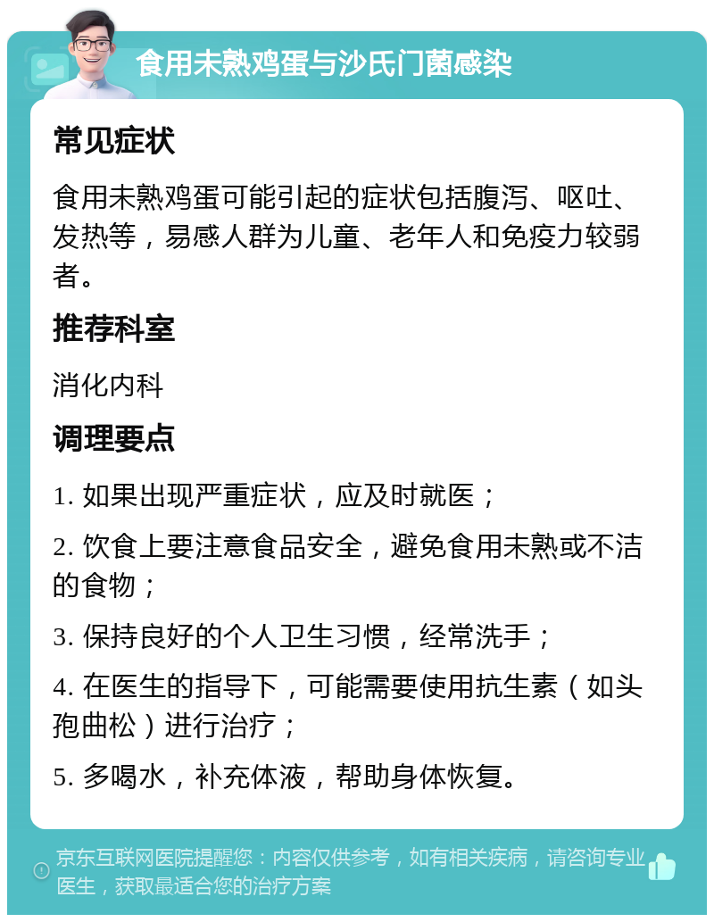 食用未熟鸡蛋与沙氏门菌感染 常见症状 食用未熟鸡蛋可能引起的症状包括腹泻、呕吐、发热等，易感人群为儿童、老年人和免疫力较弱者。 推荐科室 消化内科 调理要点 1. 如果出现严重症状，应及时就医； 2. 饮食上要注意食品安全，避免食用未熟或不洁的食物； 3. 保持良好的个人卫生习惯，经常洗手； 4. 在医生的指导下，可能需要使用抗生素（如头孢曲松）进行治疗； 5. 多喝水，补充体液，帮助身体恢复。