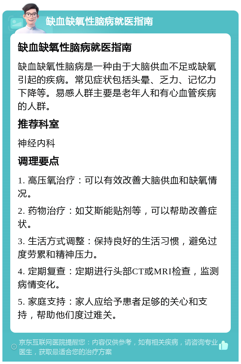 缺血缺氧性脑病就医指南 缺血缺氧性脑病就医指南 缺血缺氧性脑病是一种由于大脑供血不足或缺氧引起的疾病。常见症状包括头晕、乏力、记忆力下降等。易感人群主要是老年人和有心血管疾病的人群。 推荐科室 神经内科 调理要点 1. 高压氧治疗：可以有效改善大脑供血和缺氧情况。 2. 药物治疗：如艾斯能贴剂等，可以帮助改善症状。 3. 生活方式调整：保持良好的生活习惯，避免过度劳累和精神压力。 4. 定期复查：定期进行头部CT或MRI检查，监测病情变化。 5. 家庭支持：家人应给予患者足够的关心和支持，帮助他们度过难关。