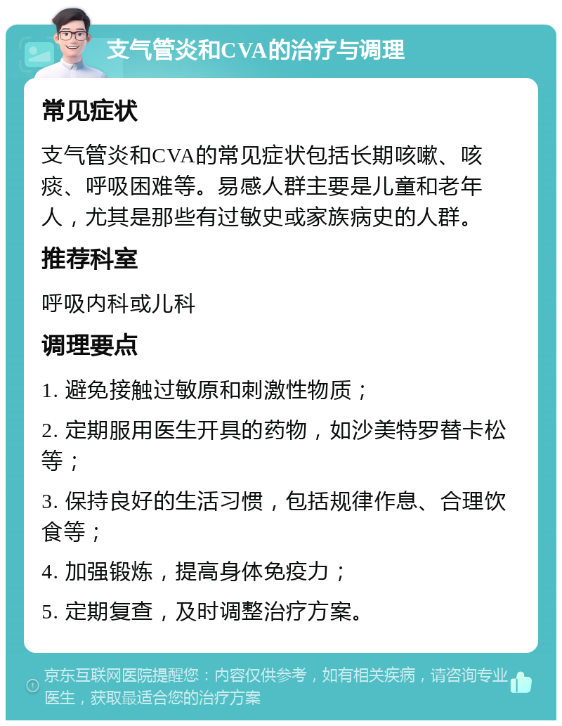 支气管炎和CVA的治疗与调理 常见症状 支气管炎和CVA的常见症状包括长期咳嗽、咳痰、呼吸困难等。易感人群主要是儿童和老年人，尤其是那些有过敏史或家族病史的人群。 推荐科室 呼吸内科或儿科 调理要点 1. 避免接触过敏原和刺激性物质； 2. 定期服用医生开具的药物，如沙美特罗替卡松等； 3. 保持良好的生活习惯，包括规律作息、合理饮食等； 4. 加强锻炼，提高身体免疫力； 5. 定期复查，及时调整治疗方案。