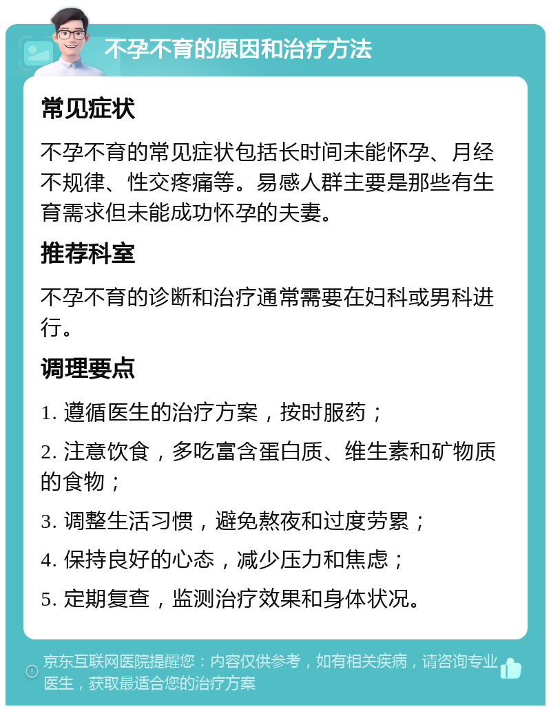 不孕不育的原因和治疗方法 常见症状 不孕不育的常见症状包括长时间未能怀孕、月经不规律、性交疼痛等。易感人群主要是那些有生育需求但未能成功怀孕的夫妻。 推荐科室 不孕不育的诊断和治疗通常需要在妇科或男科进行。 调理要点 1. 遵循医生的治疗方案，按时服药； 2. 注意饮食，多吃富含蛋白质、维生素和矿物质的食物； 3. 调整生活习惯，避免熬夜和过度劳累； 4. 保持良好的心态，减少压力和焦虑； 5. 定期复查，监测治疗效果和身体状况。