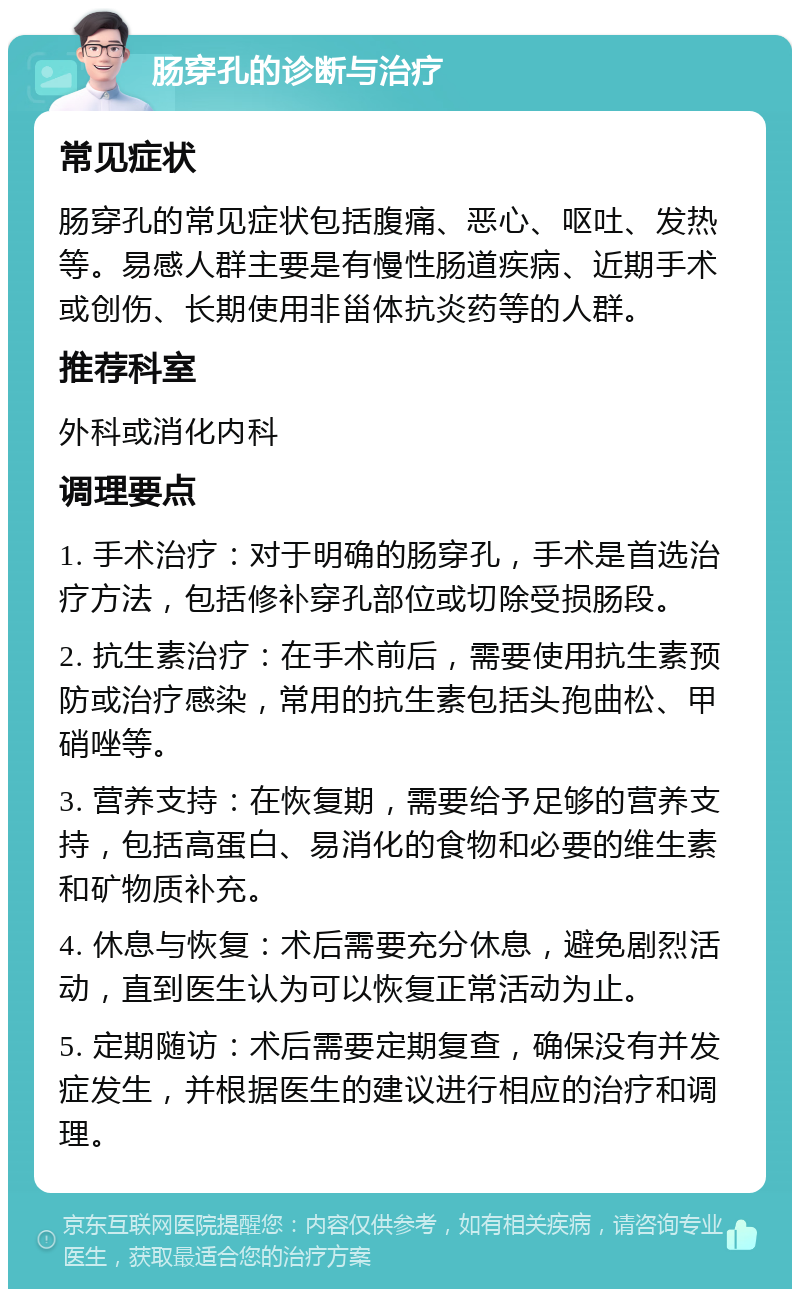 肠穿孔的诊断与治疗 常见症状 肠穿孔的常见症状包括腹痛、恶心、呕吐、发热等。易感人群主要是有慢性肠道疾病、近期手术或创伤、长期使用非甾体抗炎药等的人群。 推荐科室 外科或消化内科 调理要点 1. 手术治疗：对于明确的肠穿孔，手术是首选治疗方法，包括修补穿孔部位或切除受损肠段。 2. 抗生素治疗：在手术前后，需要使用抗生素预防或治疗感染，常用的抗生素包括头孢曲松、甲硝唑等。 3. 营养支持：在恢复期，需要给予足够的营养支持，包括高蛋白、易消化的食物和必要的维生素和矿物质补充。 4. 休息与恢复：术后需要充分休息，避免剧烈活动，直到医生认为可以恢复正常活动为止。 5. 定期随访：术后需要定期复查，确保没有并发症发生，并根据医生的建议进行相应的治疗和调理。