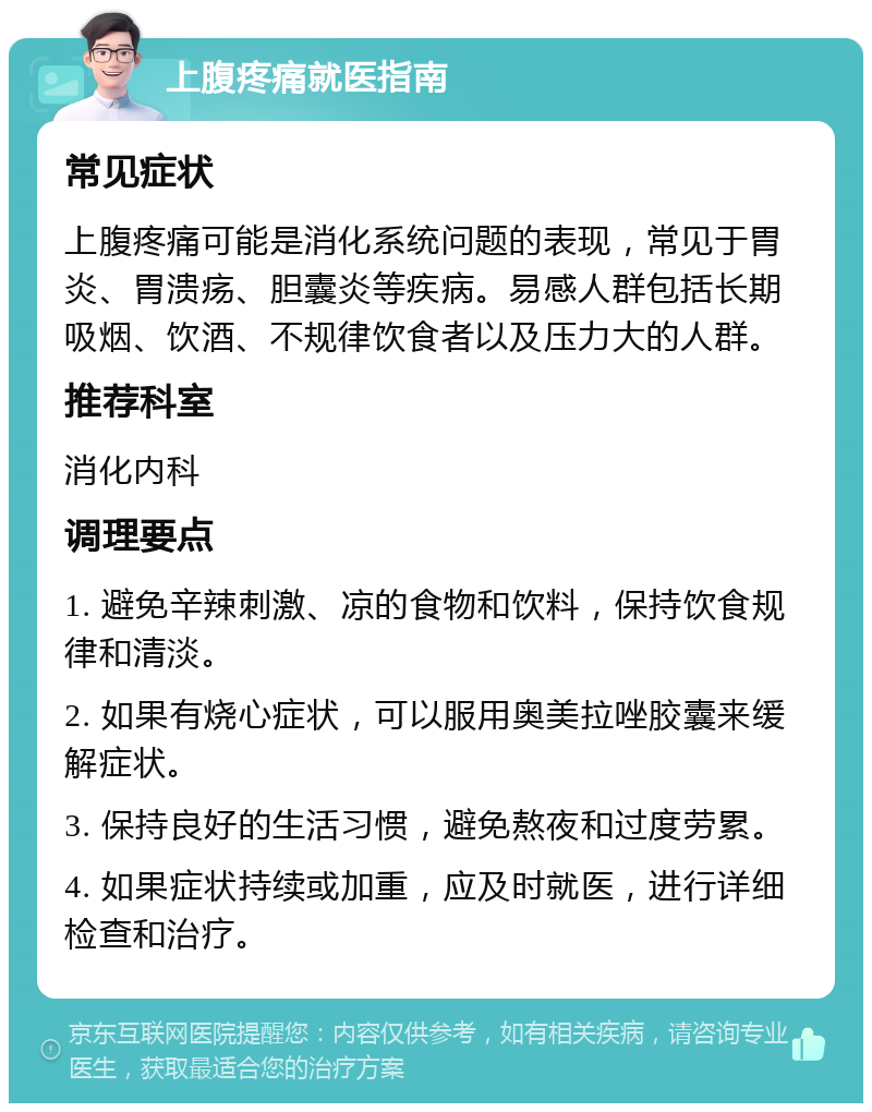 上腹疼痛就医指南 常见症状 上腹疼痛可能是消化系统问题的表现，常见于胃炎、胃溃疡、胆囊炎等疾病。易感人群包括长期吸烟、饮酒、不规律饮食者以及压力大的人群。 推荐科室 消化内科 调理要点 1. 避免辛辣刺激、凉的食物和饮料，保持饮食规律和清淡。 2. 如果有烧心症状，可以服用奥美拉唑胶囊来缓解症状。 3. 保持良好的生活习惯，避免熬夜和过度劳累。 4. 如果症状持续或加重，应及时就医，进行详细检查和治疗。