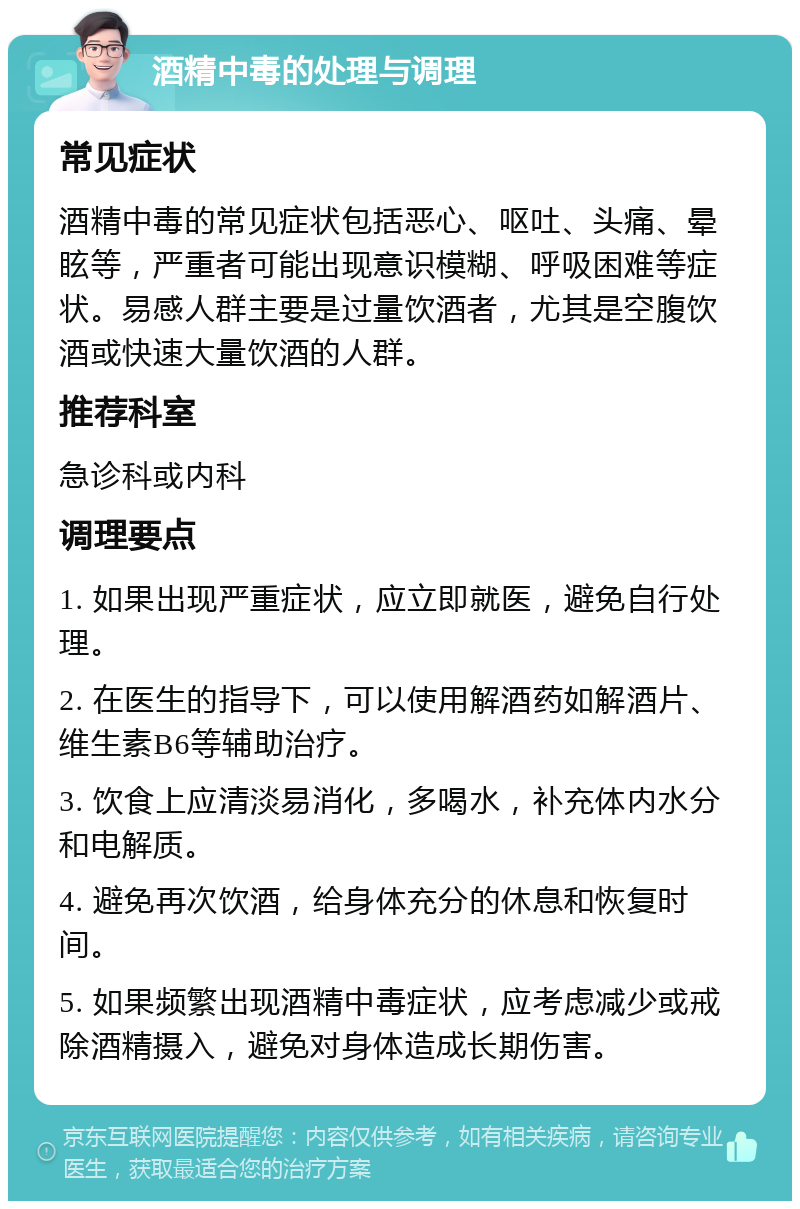 酒精中毒的处理与调理 常见症状 酒精中毒的常见症状包括恶心、呕吐、头痛、晕眩等，严重者可能出现意识模糊、呼吸困难等症状。易感人群主要是过量饮酒者，尤其是空腹饮酒或快速大量饮酒的人群。 推荐科室 急诊科或内科 调理要点 1. 如果出现严重症状，应立即就医，避免自行处理。 2. 在医生的指导下，可以使用解酒药如解酒片、维生素B6等辅助治疗。 3. 饮食上应清淡易消化，多喝水，补充体内水分和电解质。 4. 避免再次饮酒，给身体充分的休息和恢复时间。 5. 如果频繁出现酒精中毒症状，应考虑减少或戒除酒精摄入，避免对身体造成长期伤害。