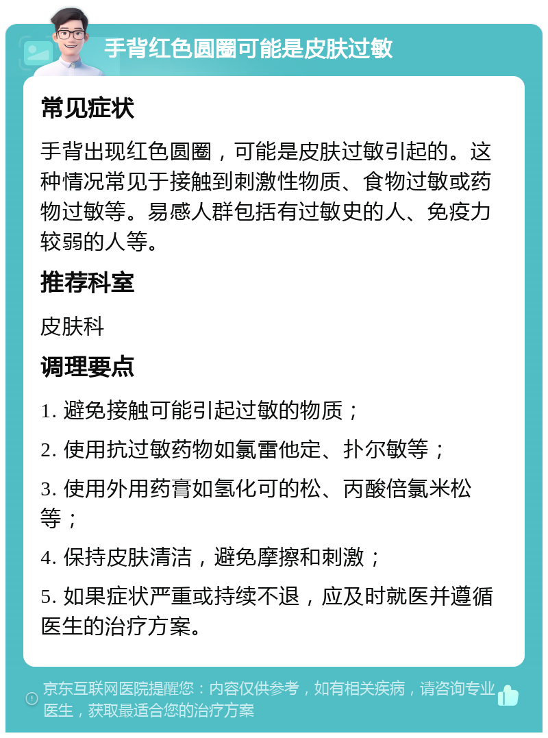 手背红色圆圈可能是皮肤过敏 常见症状 手背出现红色圆圈，可能是皮肤过敏引起的。这种情况常见于接触到刺激性物质、食物过敏或药物过敏等。易感人群包括有过敏史的人、免疫力较弱的人等。 推荐科室 皮肤科 调理要点 1. 避免接触可能引起过敏的物质； 2. 使用抗过敏药物如氯雷他定、扑尔敏等； 3. 使用外用药膏如氢化可的松、丙酸倍氯米松等； 4. 保持皮肤清洁，避免摩擦和刺激； 5. 如果症状严重或持续不退，应及时就医并遵循医生的治疗方案。