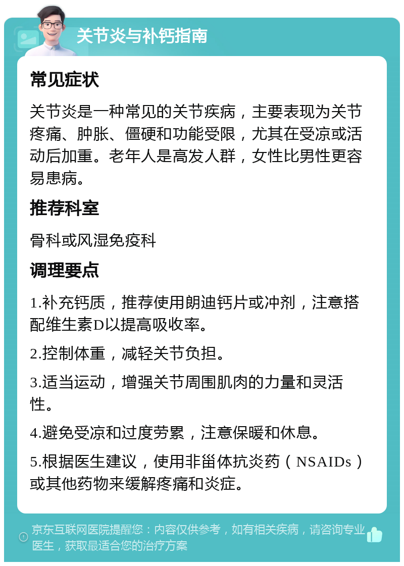 关节炎与补钙指南 常见症状 关节炎是一种常见的关节疾病，主要表现为关节疼痛、肿胀、僵硬和功能受限，尤其在受凉或活动后加重。老年人是高发人群，女性比男性更容易患病。 推荐科室 骨科或风湿免疫科 调理要点 1.补充钙质，推荐使用朗迪钙片或冲剂，注意搭配维生素D以提高吸收率。 2.控制体重，减轻关节负担。 3.适当运动，增强关节周围肌肉的力量和灵活性。 4.避免受凉和过度劳累，注意保暖和休息。 5.根据医生建议，使用非甾体抗炎药（NSAIDs）或其他药物来缓解疼痛和炎症。