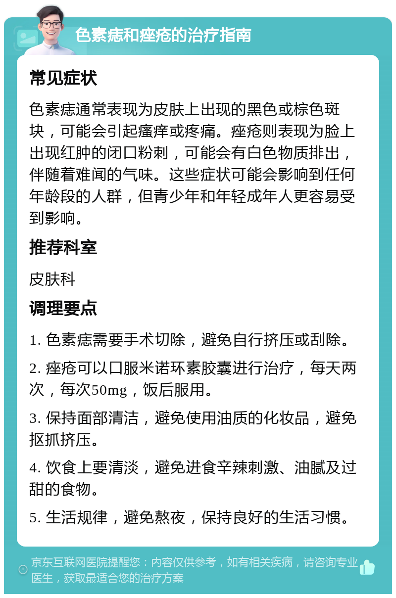 色素痣和痤疮的治疗指南 常见症状 色素痣通常表现为皮肤上出现的黑色或棕色斑块，可能会引起瘙痒或疼痛。痤疮则表现为脸上出现红肿的闭口粉刺，可能会有白色物质排出，伴随着难闻的气味。这些症状可能会影响到任何年龄段的人群，但青少年和年轻成年人更容易受到影响。 推荐科室 皮肤科 调理要点 1. 色素痣需要手术切除，避免自行挤压或刮除。 2. 痤疮可以口服米诺环素胶囊进行治疗，每天两次，每次50mg，饭后服用。 3. 保持面部清洁，避免使用油质的化妆品，避免抠抓挤压。 4. 饮食上要清淡，避免进食辛辣刺激、油腻及过甜的食物。 5. 生活规律，避免熬夜，保持良好的生活习惯。