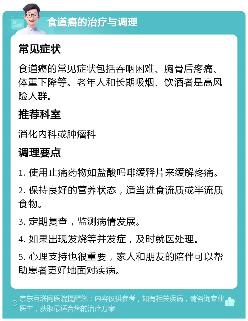 食道癌的治疗与调理 常见症状 食道癌的常见症状包括吞咽困难、胸骨后疼痛、体重下降等。老年人和长期吸烟、饮酒者是高风险人群。 推荐科室 消化内科或肿瘤科 调理要点 1. 使用止痛药物如盐酸吗啡缓释片来缓解疼痛。 2. 保持良好的营养状态，适当进食流质或半流质食物。 3. 定期复查，监测病情发展。 4. 如果出现发烧等并发症，及时就医处理。 5. 心理支持也很重要，家人和朋友的陪伴可以帮助患者更好地面对疾病。