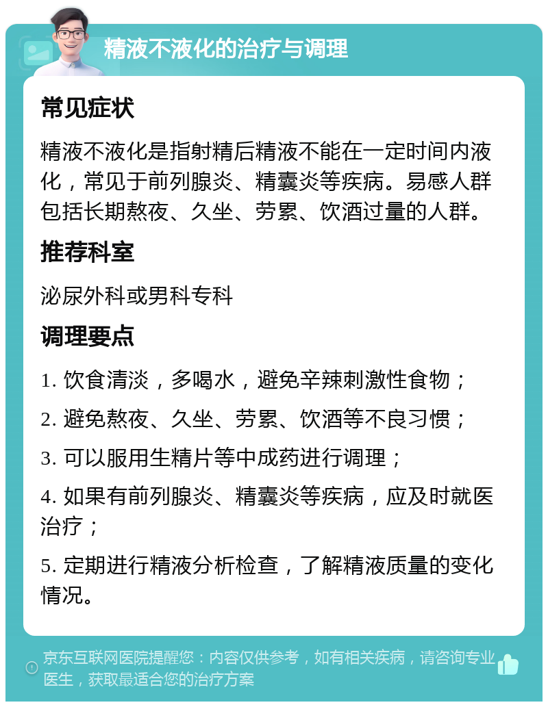 精液不液化的治疗与调理 常见症状 精液不液化是指射精后精液不能在一定时间内液化，常见于前列腺炎、精囊炎等疾病。易感人群包括长期熬夜、久坐、劳累、饮酒过量的人群。 推荐科室 泌尿外科或男科专科 调理要点 1. 饮食清淡，多喝水，避免辛辣刺激性食物； 2. 避免熬夜、久坐、劳累、饮酒等不良习惯； 3. 可以服用生精片等中成药进行调理； 4. 如果有前列腺炎、精囊炎等疾病，应及时就医治疗； 5. 定期进行精液分析检查，了解精液质量的变化情况。